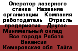 Оператор лазерного станка › Название организации ­ Компания-работодатель › Отрасль предприятия ­ Другое › Минимальный оклад ­ 1 - Все города Работа » Вакансии   . Кемеровская обл.,Тайга г.